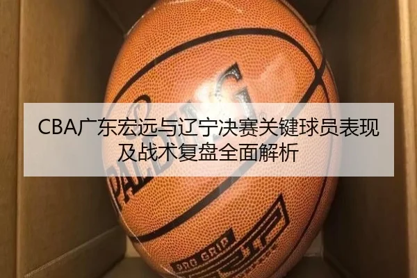 CBA广东宏远与辽宁决赛关键球员表现及战术复盘全面解析（LEYU SPORTS）