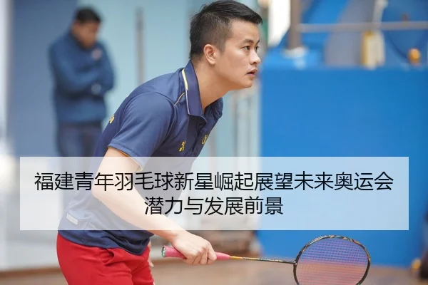 福建青年羽毛球新星崛起展望未来奥运会潜力与发展前景（LEYU SPORTS）