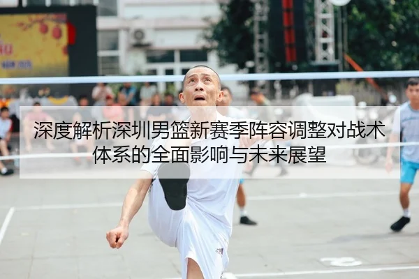 深度解析深圳男篮新赛季阵容调整对战术体系的全面影响与未来展望（LEYU SPORTS）